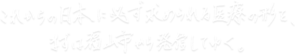 これからの日本に必ず求められる医療の形を、まずは福山市から発信していく。