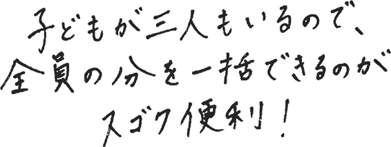 子どもが3人いるので、全員の分を一括できるのがスゴク便利！