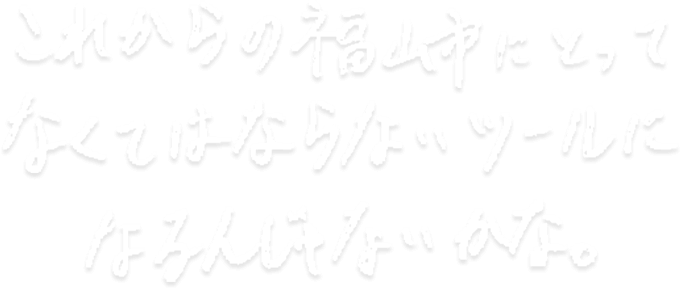 これからの福山市にとってなくてはならないツールになるんじゃないかな。